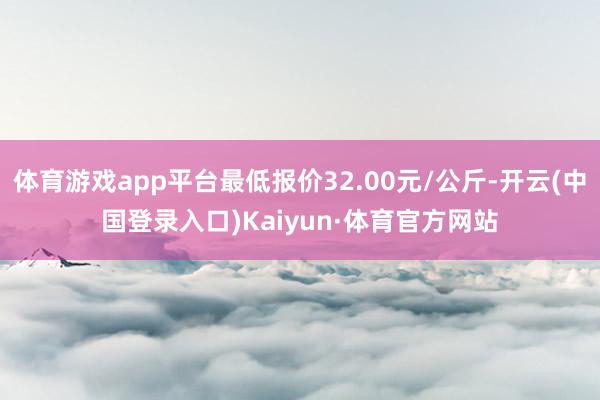 体育游戏app平台最低报价32.00元/公斤-开云(中国登录入口)Kaiyun·体育官方网站