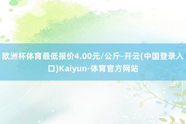 欧洲杯体育最低报价4.00元/公斤-开云(中国登录入口)Kaiyun·体育官方网站