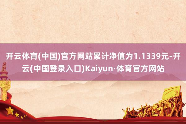 开云体育(中国)官方网站累计净值为1.1339元-开云(中国登录入口)Kaiyun·体育官方网站