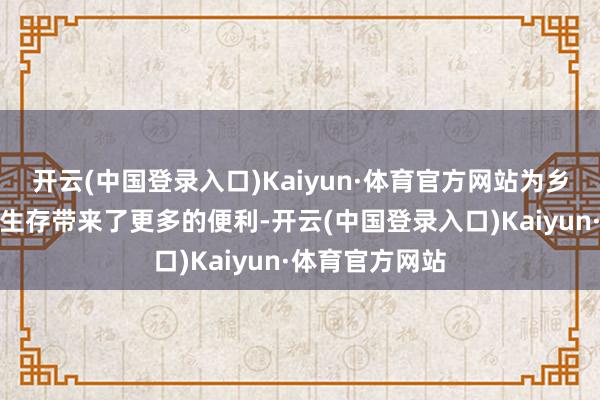 开云(中国登录入口)Kaiyun·体育官方网站为乡村住户的浅近生存带来了更多的便利-开云(中国登录入口)Kaiyun·体育官方网站