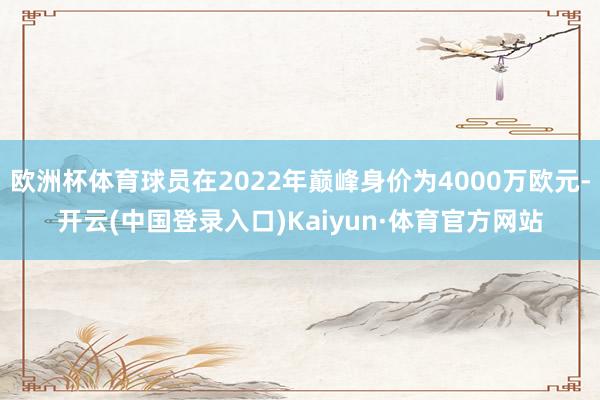 欧洲杯体育球员在2022年巅峰身价为4000万欧元-开云(中国登录入口)Kaiyun·体育官方网站