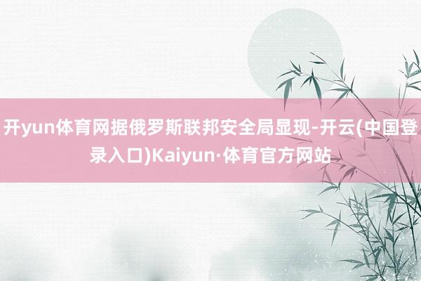 开yun体育网据俄罗斯联邦安全局显现-开云(中国登录入口)Kaiyun·体育官方网站