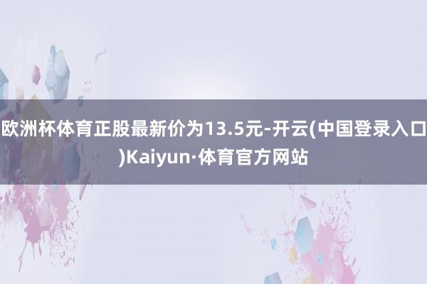 欧洲杯体育正股最新价为13.5元-开云(中国登录入口)Kaiyun·体育官方网站