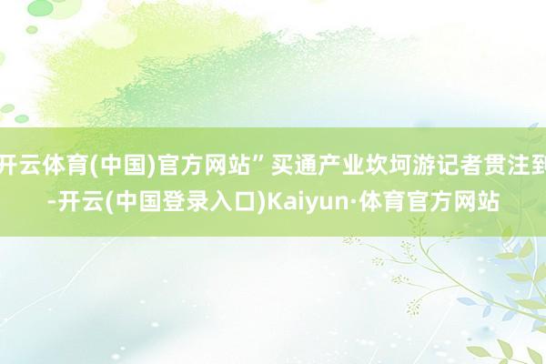 开云体育(中国)官方网站”买通产业坎坷游记者贯注到-开云(中国登录入口)Kaiyun·体育官方网站