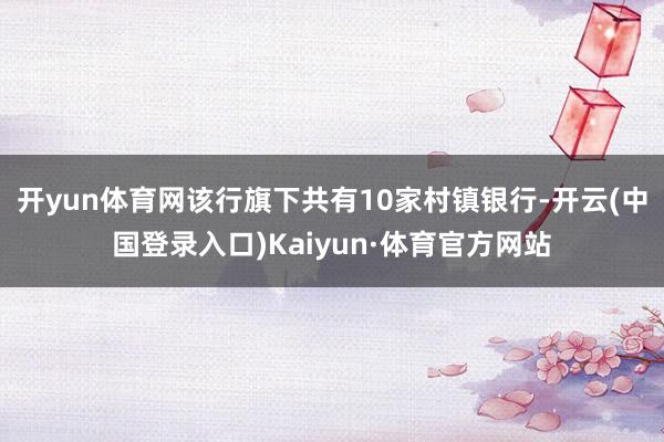开yun体育网该行旗下共有10家村镇银行-开云(中国登录入口)Kaiyun·体育官方网站