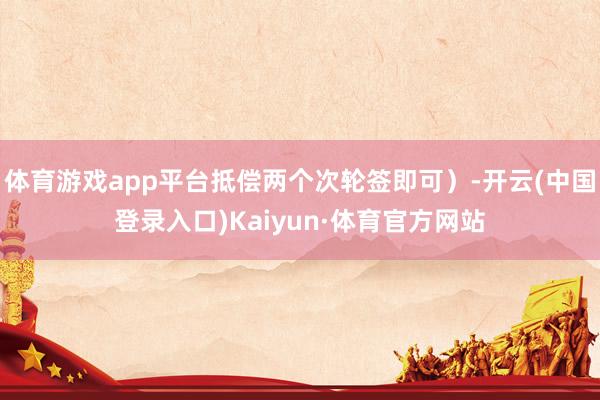 体育游戏app平台抵偿两个次轮签即可)-开云(中国登录入口)Kaiyun·体育官方网站