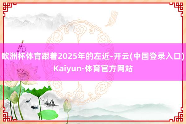 欧洲杯体育跟着2025年的左近-开云(中国登录入口)Kaiyun·体育官方网站