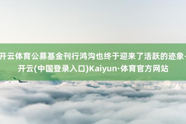 开云体育公募基金刊行鸿沟也终于迎来了活跃的迹象-开云(中国登录入口)Kaiyun·体育官方网站