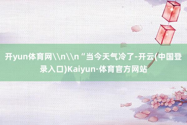 开yun体育网\n\n“当今天气冷了-开云(中国登录入口)Kaiyun·体育官方网站