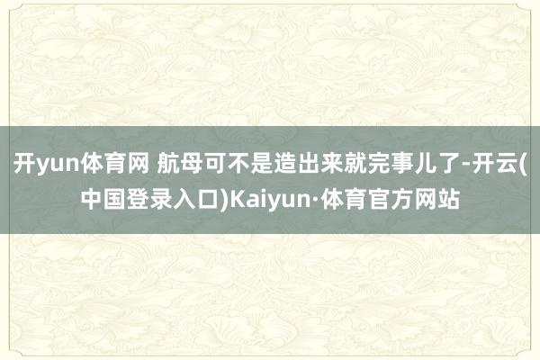 开yun体育网 航母可不是造出来就完事儿了-开云(中国登录入口)Kaiyun·体育官方网站