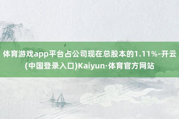 体育游戏app平台占公司现在总股本的1.11%-开云(中国登录入口)Kaiyun·体育官方网站