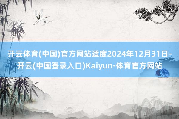 开云体育(中国)官方网站适度2024年12月31日-开云(中国登录入口)Kaiyun·体育官方网站