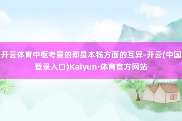 开云体育中枢考量的即是本钱方面的互异-开云(中国登录入口)Kaiyun·体育官方网站