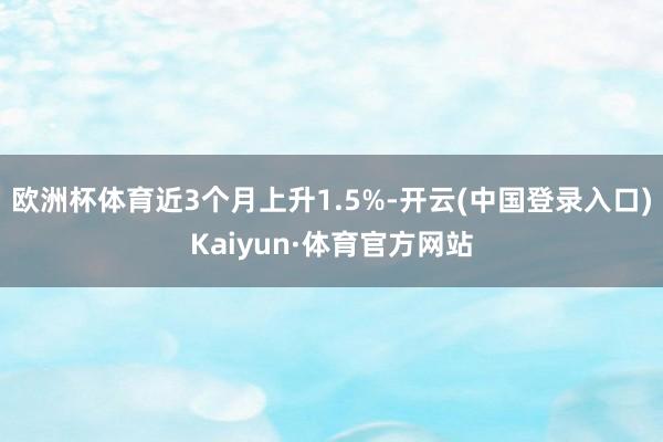 欧洲杯体育近3个月上升1.5%-开云(中国登录入口)Kaiyun·体育官方网站