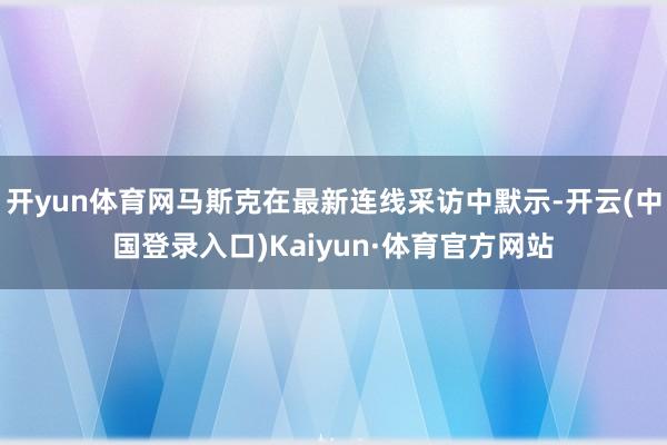 开yun体育网马斯克在最新连线采访中默示-开云(中国登录入口)Kaiyun·体育官方网站