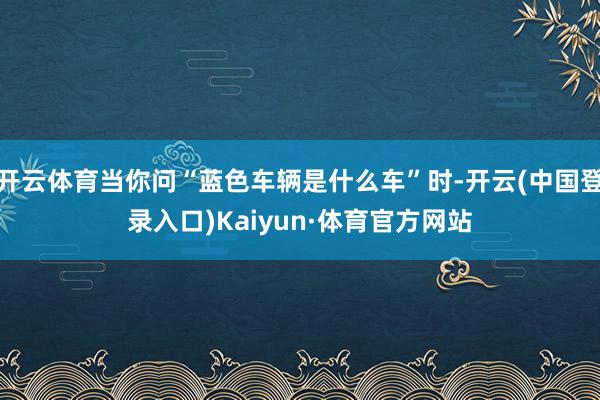 开云体育当你问“蓝色车辆是什么车”时-开云(中国登录入口)Kaiyun·体育官方网站
