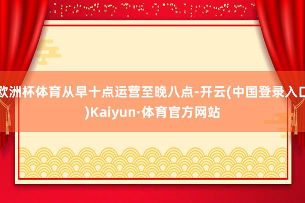 欧洲杯体育从早十点运营至晚八点-开云(中国登录入口)Kaiyun·体育官方网站