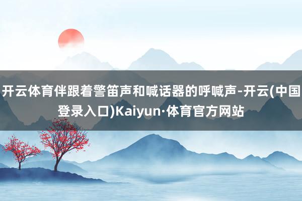 开云体育伴跟着警笛声和喊话器的呼喊声-开云(中国登录入口)Kaiyun·体育官方网站
