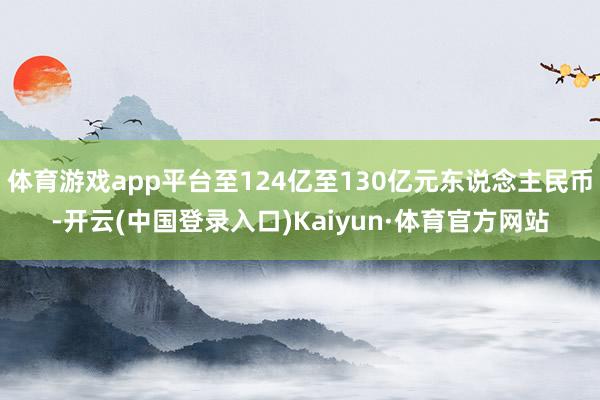 体育游戏app平台至124亿至130亿元东说念主民币-开云(中国登录入口)Kaiyun·体育官方网站