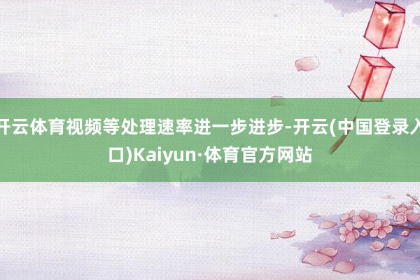 开云体育视频等处理速率进一步进步-开云(中国登录入口)Kaiyun·体育官方网站