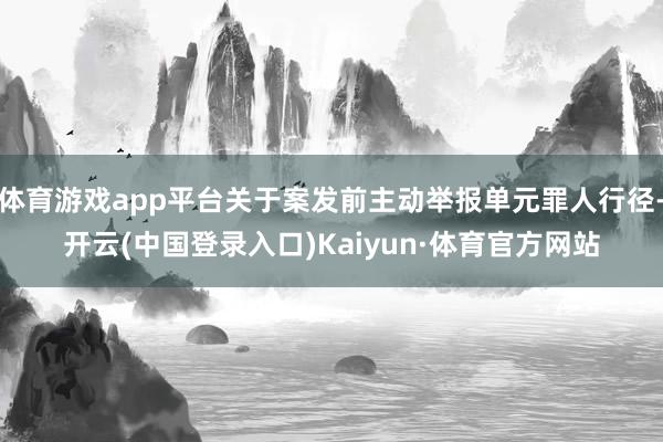 体育游戏app平台关于案发前主动举报单元罪人行径-开云(中国登录入口)Kaiyun·体育官方网站