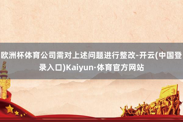 欧洲杯体育公司需对上述问题进行整改-开云(中国登录入口)Kaiyun·体育官方网站
