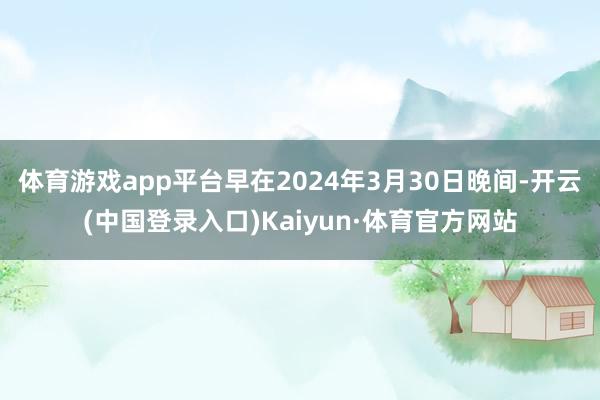 体育游戏app平台早在2024年3月30日晚间-开云(中国登录入口)Kaiyun·体育官方网站