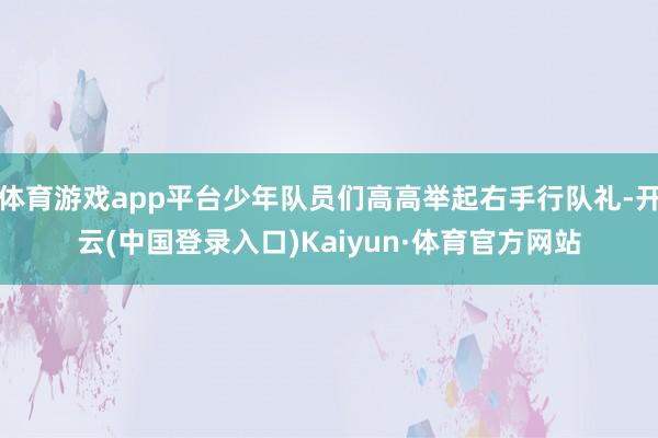 体育游戏app平台少年队员们高高举起右手行队礼-开云(中国登录入口)Kaiyun·体育官方网站