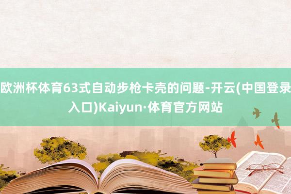 欧洲杯体育63式自动步枪卡壳的问题-开云(中国登录入口)Kaiyun·体育官方网站