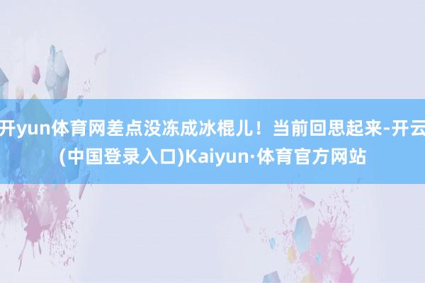 开yun体育网差点没冻成冰棍儿！当前回思起来-开云(中国登录入口)Kaiyun·体育官方网站