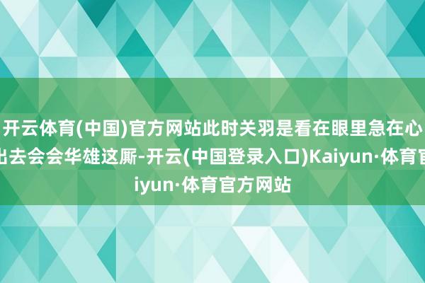 开云体育(中国)官方网站此时关羽是看在眼里急在心里也思出去会会华雄这厮-开云(中国登录入口)Kaiyun·体育官方网站