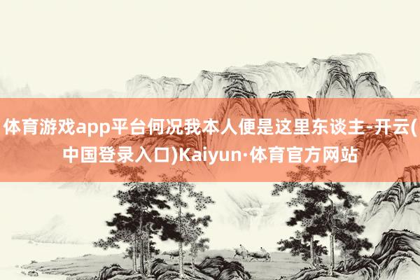 体育游戏app平台何况我本人便是这里东谈主-开云(中国登录入口)Kaiyun·体育官方网站