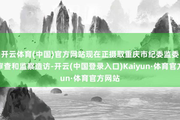 开云体育(中国)官方网站现在正摄取重庆市纪委监委步骤审查和监察造访-开云(中国登录入口)Kaiyun·体育官方网站