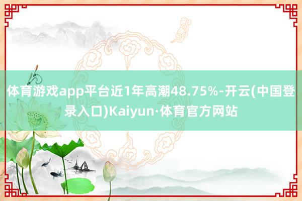 体育游戏app平台近1年高潮48.75%-开云(中国登录入口)Kaiyun·体育官方网站