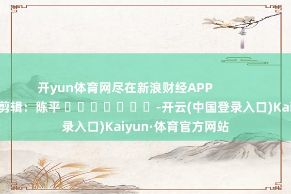 开yun体育网尽在新浪财经APP            						背负剪辑：陈平 							-开云(中国登录入口)Kaiyun·体育官方网站