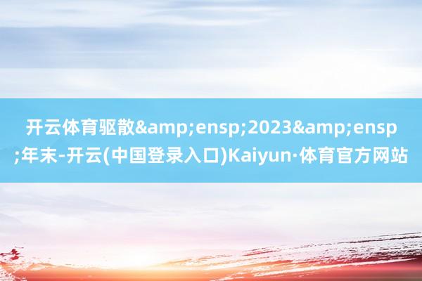 开云体育驱散 2023 年末-开云(中国登录入口)Kaiyun·体育官方网站
