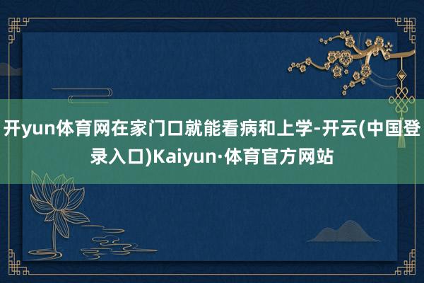 开yun体育网在家门口就能看病和上学-开云(中国登录入口)Kaiyun·体育官方网站