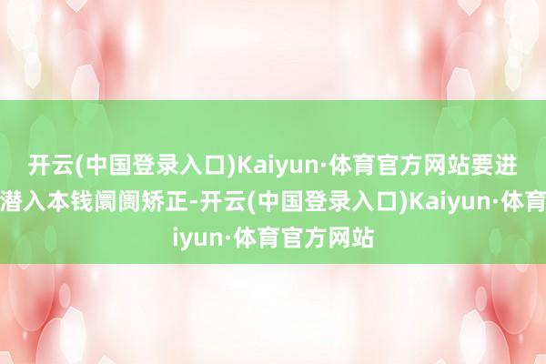 开云(中国登录入口)Kaiyun·体育官方网站要进一步全面潜入本钱阛阓矫正-开云(中国登录入口)Kaiyun·体育官方网站