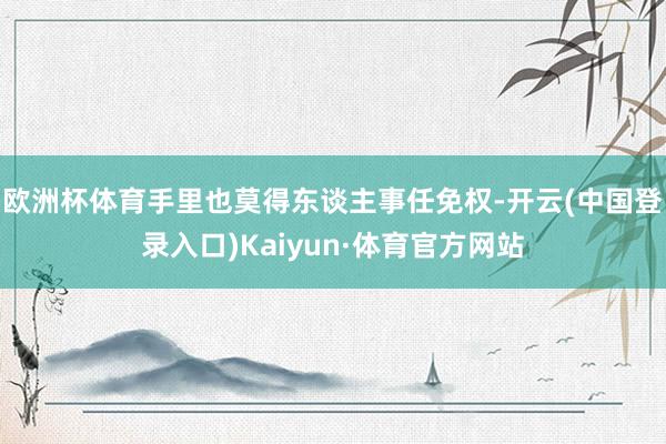 欧洲杯体育手里也莫得东谈主事任免权-开云(中国登录入口)Kaiyun·体育官方网站