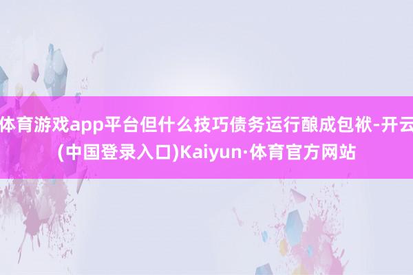 体育游戏app平台但什么技巧债务运行酿成包袱-开云(中国登录入口)Kaiyun·体育官方网站