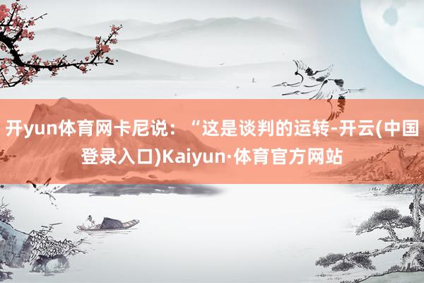 开yun体育网卡尼说:“这是谈判的运转-开云(中国登录入口)Kaiyun·体育官方网站