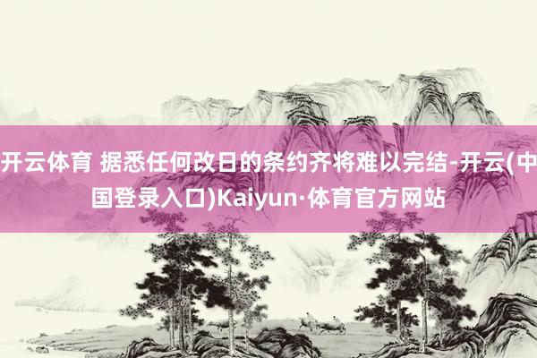 开云体育 据悉任何改日的条约齐将难以完结-开云(中国登录入口)Kaiyun·体育官方网站