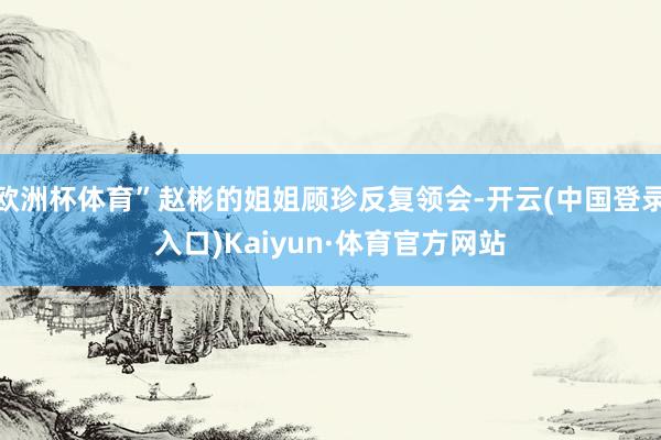 欧洲杯体育”赵彬的姐姐顾珍反复领会-开云(中国登录入口)Kaiyun·体育官方网站