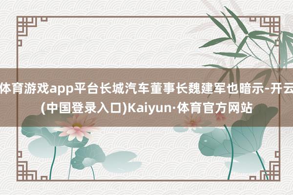 体育游戏app平台长城汽车董事长魏建军也暗示-开云(中国登录入口)Kaiyun·体育官方网站