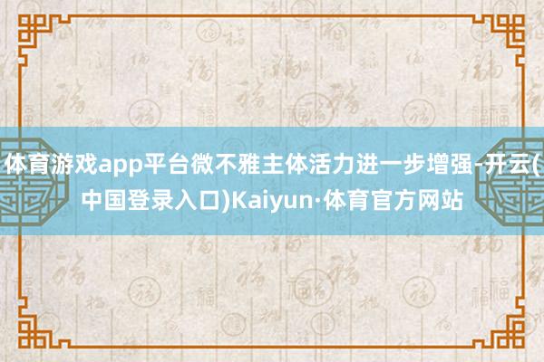 体育游戏app平台微不雅主体活力进一步增强-开云(中国登录入口)Kaiyun·体育官方网站