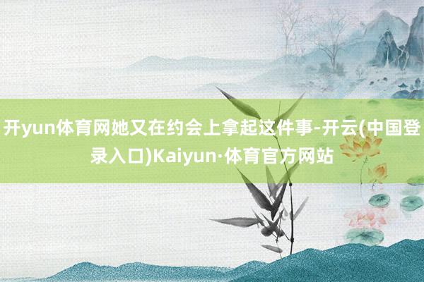 开yun体育网她又在约会上拿起这件事-开云(中国登录入口)Kaiyun·体育官方网站
