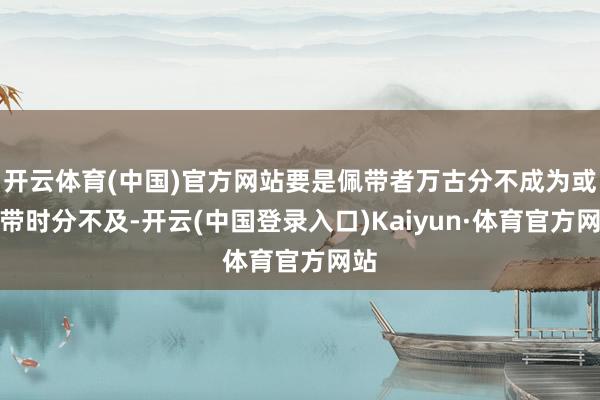 开云体育(中国)官方网站要是佩带者万古分不成为或佩带时分不及-开云(中国登录入口)Kaiyun·体育官方网站
