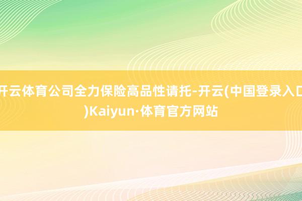 开云体育公司全力保险高品性请托-开云(中国登录入口)Kaiyun·体育官方网站