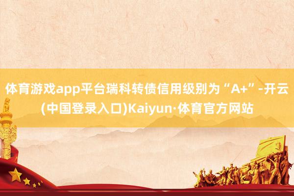 体育游戏app平台瑞科转债信用级别为“A+”-开云(中国登录入口)Kaiyun·体育官方网站