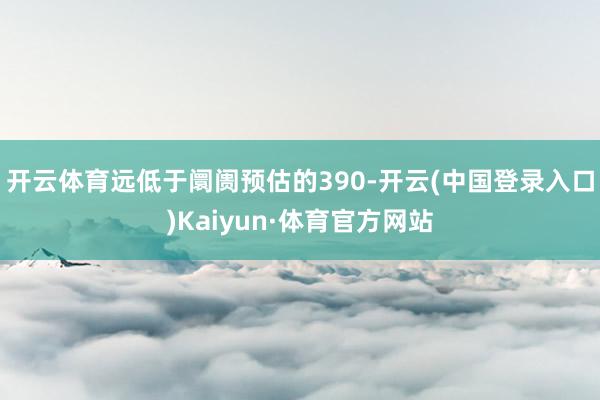 开云体育远低于阛阓预估的390-开云(中国登录入口)Kaiyun·体育官方网站
